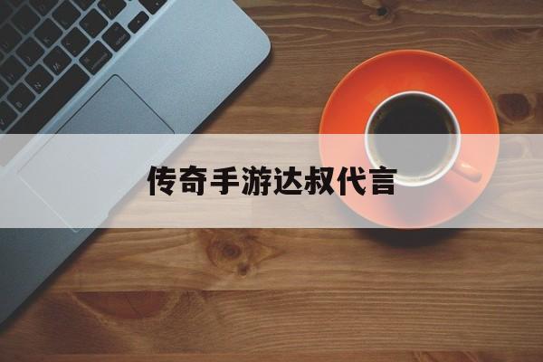 (传奇手游达叔代言几钱)传奇手游达叔代言