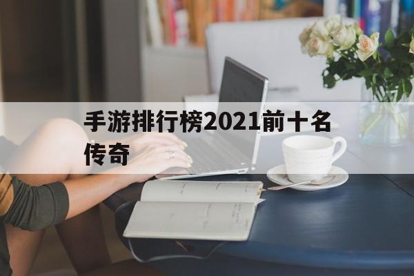 手游排行榜2021前十名传奇手游传奇世界排行榜2021前十名